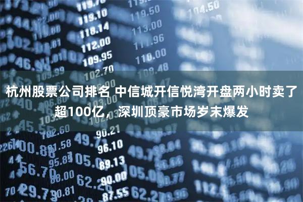 杭州股票公司排名 中信城开信悦湾开盘两小时卖了超100亿，深圳顶豪市场岁末爆发