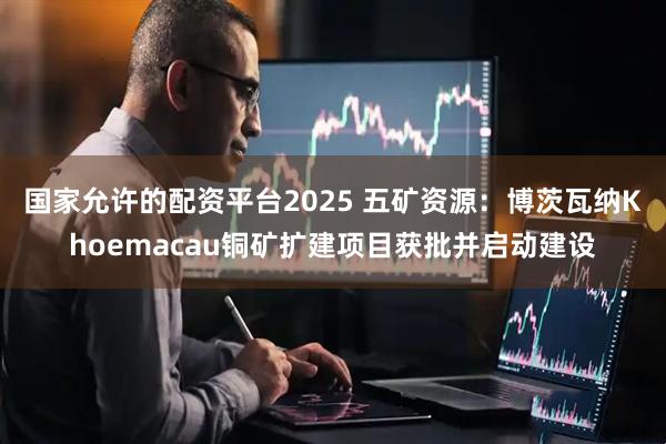 国家允许的配资平台2025 五矿资源：博茨瓦纳Khoemacau铜矿扩建项目获批并启动建设