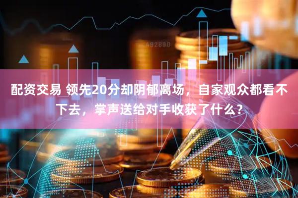 配资交易 领先20分却阴郁离场，自家观众都看不下去，掌声送给对手收获了什么？