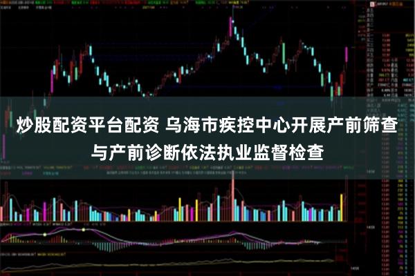 炒股配资平台配资 乌海市疾控中心开展产前筛查与产前诊断依法执业监督检查