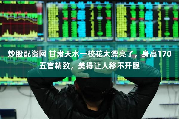 炒股配资网 甘肃天水一校花太漂亮了，身高170五官精致，美得让人移不开眼