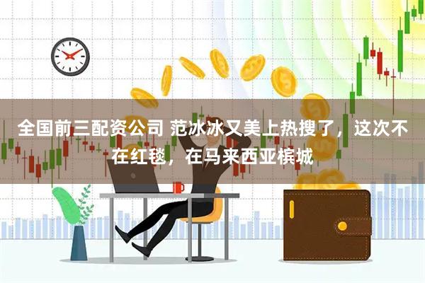 全国前三配资公司 范冰冰又美上热搜了，这次不在红毯，在马来西亚槟城