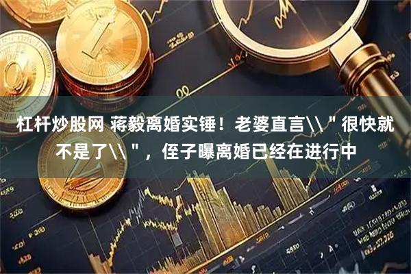 杠杆炒股网 蒋毅离婚实锤！老婆直言\＂很快就不是了\＂，侄子曝离婚已经在进行中