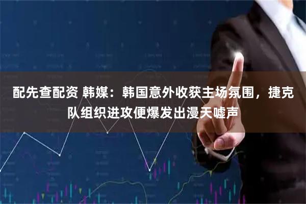 配先查配资 韩媒：韩国意外收获主场氛围，捷克队组织进攻便爆发出漫天嘘声
