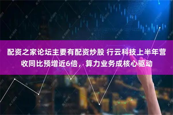 配资之家论坛主要有配资炒股 行云科技上半年营收同比预增近6倍，算力业务成核心驱动