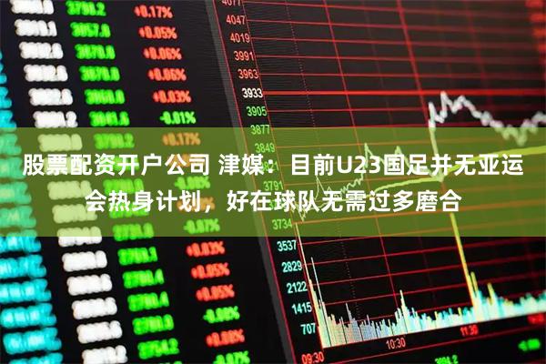 股票配资开户公司 津媒：目前U23国足并无亚运会热身计划，好在球队无需过多磨合