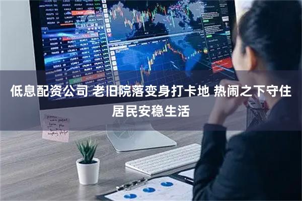低息配资公司 老旧院落变身打卡地 热闹之下守住居民安稳生活