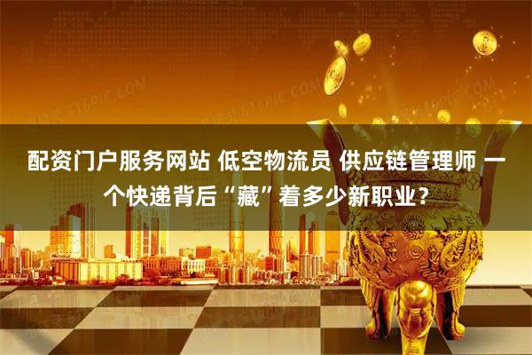 配资门户服务网站 低空物流员 供应链管理师 一个快递背后“藏”着多少新职业？